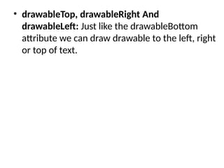 • drawableTop, drawableRight And
drawableLeft: Just like the drawableBottom
attribute we can draw drawable to the left, right
or top of text.
 