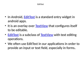 EditText
• In Android, EditText is a standard entry widget in
android apps.
• It is an overlay over TextView that configures itself
to be editable.
• EditText is a subclass of TextView with text editing
operations.
• We often use EditText in our applications in order to
provide an input or text field, especially in forms.
 