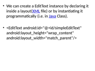 • We can create a EditText instance by declaring it
inside a layout(XML file) or by instantiating it
programmatically (i.e. in Java Class).
• <EditText android:id="@+id/simpleEditText"
android:layout_height="wrap_content"
android:layout_width="match_parent"/>
 