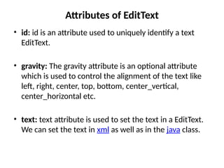 Attributes of EditText
• id: id is an attribute used to uniquely identify a text
EditText.
• gravity: The gravity attribute is an optional attribute
which is used to control the alignment of the text like
left, right, center, top, bottom, center_vertical,
center_horizontal etc.
• text: text attribute is used to set the text in a EditText.
We can set the text in xml as well as in the java class.
 