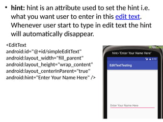 • hint: hint is an attribute used to set the hint i.e.
what you want user to enter in this edit text.
Whenever user start to type in edit text the hint
will automatically disappear.
<EditText
android:id="@+id/simpleEditText"
android:layout_width="fill_parent"
android:layout_height="wrap_content"
android:layout_centerInParent="true"
android:hint="Enter Your Name Here" />
 