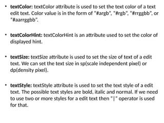 • textColor: textColor attribute is used to set the text color of a text
edit text. Color value is in the form of “#argb”, “#rgb”, “#rrggbb”, or
“#aarrggbb”.
• textColorHint: textColorHint is an attribute used to set the color of
displayed hint.
• textSize: textSize attribute is used to set the size of text of a edit
text. We can set the text size in sp(scale independent pixel) or
dp(density pixel).
• textStyle: textStyle attribute is used to set the text style of a edit
text. The possible text styles are bold, italic and normal. If we need
to use two or more styles for a edit text then “|” operator is used
for that.
 