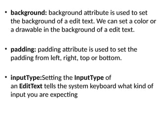 • background: background attribute is used to set
the background of a edit text. We can set a color or
a drawable in the background of a edit text.
• padding: padding attribute is used to set the
padding from left, right, top or bottom.
• inputType:Setting the InputType of
an EditText tells the system keyboard what kind of
input you are expecting
 