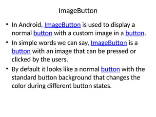 ImageButton
• In Android, ImageButton is used to display a
normal button with a custom image in a button.
• In simple words we can say, ImageButton is a
button with an image that can be pressed or
clicked by the users.
• By default it looks like a normal button with the
standard button background that changes the
color during different button states.
 