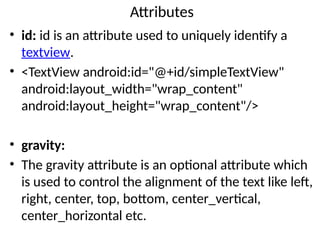 Attributes
• id: id is an attribute used to uniquely identify a
textview.
• <TextView android:id="@+id/simpleTextView"
android:layout_width="wrap_content"
android:layout_height="wrap_content"/>
• gravity:
• The gravity attribute is an optional attribute which
is used to control the alignment of the text like left,
right, center, top, bottom, center_vertical,
center_horizontal etc.
 