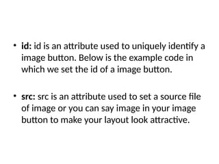 • id: id is an attribute used to uniquely identify a
image button. Below is the example code in
which we set the id of a image button.
• src: src is an attribute used to set a source file
of image or you can say image in your image
button to make your layout look attractive.
 