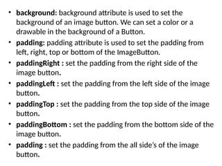 • background: background attribute is used to set the
background of an image button. We can set a color or a
drawable in the background of a Button.
• padding: padding attribute is used to set the padding from
left, right, top or bottom of the ImageButton.
• paddingRight : set the padding from the right side of the
image button.
• paddingLeft : set the padding from the left side of the image
button.
• paddingTop : set the padding from the top side of the image
button.
• paddingBottom : set the padding from the bottom side of the
image button.
• padding : set the padding from the all side’s of the image
button.
 