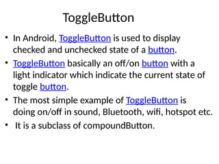 ToggleButton
• In Android, ToggleButton is used to display
checked and unchecked state of a button.
• ToggleButton basically an off/on button with a
light indicator which indicate the current state of
toggle button.
• The most simple example of ToggleButton is
doing on/off in sound, Bluetooth, wifi, hotspot etc.
• It is a subclass of compoundButton.
 