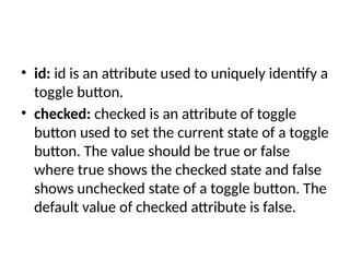 • id: id is an attribute used to uniquely identify a
toggle button.
• checked: checked is an attribute of toggle
button used to set the current state of a toggle
button. The value should be true or false
where true shows the checked state and false
shows unchecked state of a toggle button. The
default value of checked attribute is false.
 