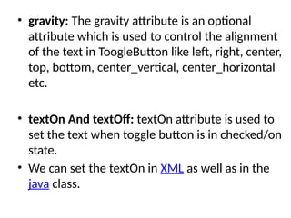 • gravity: The gravity attribute is an optional
attribute which is used to control the alignment
of the text in ToogleButton like left, right, center,
top, bottom, center_vertical, center_horizontal
etc.
• textOn And textOff: textOn attribute is used to
set the text when toggle button is in checked/on
state.
• We can set the textOn in XML as well as in the
java class.
 