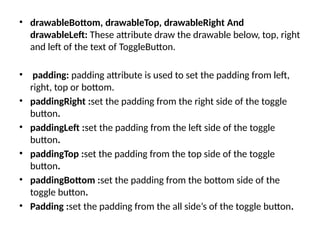 • drawableBottom, drawableTop, drawableRight And
drawableLeft: These attribute draw the drawable below, top, right
and left of the text of ToggleButton.
• padding: padding attribute is used to set the padding from left,
right, top or bottom.
• paddingRight :set the padding from the right side of the toggle
button.
• paddingLeft :set the padding from the left side of the toggle
button.
• paddingTop :set the padding from the top side of the toggle
button.
• paddingBottom :set the padding from the bottom side of the
toggle button.
• Padding :set the padding from the all side’s of the toggle button.
 
