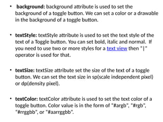 • background: background attribute is used to set the
background of a toggle button. We can set a color or a drawable
in the background of a toggle button.
• textStyle: textStyle attribute is used to set the text style of the
text of a Toggle button. You can set bold, italic and normal. If
you need to use two or more styles for a text view then “|”
operator is used for that.
• textSize: textSize attribute set the size of the text of a toggle
button. We can set the text size in sp(scale independent pixel)
or dp(density pixel).
• textColor: textColor attribute is used to set the text color of a
toggle button. Color value is in the form of “#argb”, “#rgb”,
“#rrggbb”, or “#aarrggbb”.
 