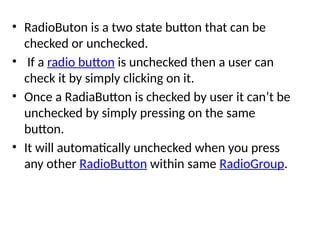 • RadioButon is a two state button that can be
checked or unchecked.
• If a radio button is unchecked then a user can
check it by simply clicking on it.
• Once a RadiaButton is checked by user it can’t be
unchecked by simply pressing on the same
button.
• It will automatically unchecked when you press
any other RadioButton within same RadioGroup.
 