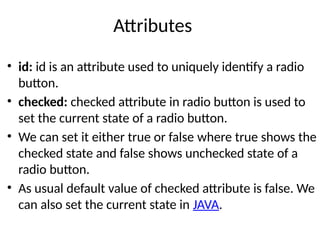Attributes
• id: id is an attribute used to uniquely identify a radio
button.
• checked: checked attribute in radio button is used to
set the current state of a radio button.
• We can set it either true or false where true shows the
checked state and false shows unchecked state of a
radio button.
• As usual default value of checked attribute is false. We
can also set the current state in JAVA.
 