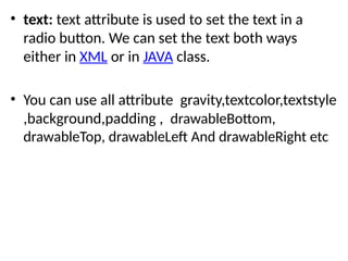 • text: text attribute is used to set the text in a
radio button. We can set the text both ways
either in XML or in JAVA class.
• You can use all attribute gravity,textcolor,textstyle
,background,padding , drawableBottom,
drawableTop, drawableLeft And drawableRight etc
 
