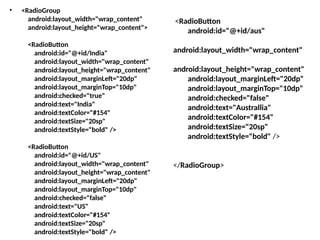 • <RadioGroup
android:layout_width="wrap_content"
android:layout_height="wrap_content">
<RadioButton
android:id="@+id/India"
android:layout_width="wrap_content"
android:layout_height="wrap_content"
android:layout_marginLeft="20dp"
android:layout_marginTop="10dp"
android:checked="true"
android:text="India"
android:textColor="#154"
android:textSize="20sp"
android:textStyle="bold" />
<RadioButton
android:id="@+id/US"
android:layout_width="wrap_content"
android:layout_height="wrap_content"
android:layout_marginLeft="20dp"
android:layout_marginTop="10dp"
android:checked="false"
android:text="US"
android:textColor="#154"
android:textSize="20sp"
android:textStyle="bold" />
<RadioButton
android:id="@+id/aus"
android:layout_width="wrap_content"
android:layout_height="wrap_content"
android:layout_marginLeft="20dp"
android:layout_marginTop="10dp"
android:checked="false"
android:text="Australlia"
android:textColor="#154"
android:textSize="20sp"
android:textStyle="bold" />
</RadioGroup>
 