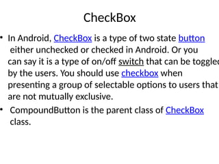 CheckBox
• In Android, CheckBox is a type of two state button
either unchecked or checked in Android. Or you
can say it is a type of on/off switch that can be toggled
by the users. You should use checkbox when
presenting a group of selectable options to users that
are not mutually exclusive.
• CompoundButton is the parent class of CheckBox
class.
 