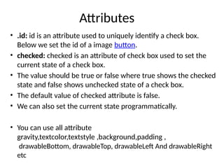 Attributes
• .id: id is an attribute used to uniquely identify a check box.
Below we set the id of a image button.
• checked: checked is an attribute of check box used to set the
current state of a check box.
• The value should be true or false where true shows the checked
state and false shows unchecked state of a check box.
• The default value of checked attribute is false.
• We can also set the current state programmatically.
• You can use all attribute
gravity,textcolor,textstyle ,background,padding ,
drawableBottom, drawableTop, drawableLeft And drawableRight
etc
 