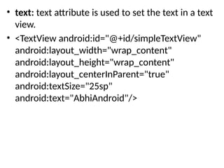 • text: text attribute is used to set the text in a text
view.
• <TextView android:id="@+id/simpleTextView"
android:layout_width="wrap_content"
android:layout_height="wrap_content"
android:layout_centerInParent="true"
android:textSize="25sp"
android:text="AbhiAndroid"/>
 