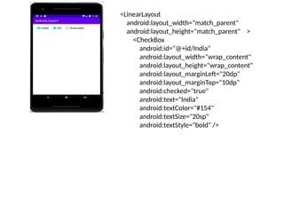 <LinearLayout
android:layout_width="match_parent"
android:layout_height="match_parent" >
<CheckBox
android:id="@+id/India"
android:layout_width="wrap_content"
android:layout_height="wrap_content"
android:layout_marginLeft="20dp"
android:layout_marginTop="10dp"
android:checked="true"
android:text="India"
android:textColor="#154"
android:textSize="20sp"
android:textStyle="bold" />
 