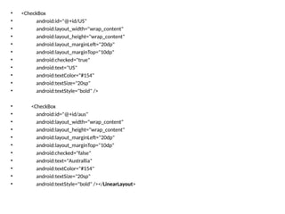• <CheckBox
• android:id="@+id/US"
• android:layout_width="wrap_content"
• android:layout_height="wrap_content"
• android:layout_marginLeft="20dp"
• android:layout_marginTop="10dp"
• android:checked="true"
• android:text="US"
• android:textColor="#154"
• android:textSize="20sp"
• android:textStyle="bold" />
• <CheckBox
• android:id="@+id/aus"
• android:layout_width="wrap_content"
• android:layout_height="wrap_content"
• android:layout_marginLeft="20dp"
• android:layout_marginTop="10dp"
• android:checked="false"
• android:text="Australlia"
• android:textColor="#154"
• android:textSize="20sp"
• android:textStyle="bold" /></LinearLayout>
 