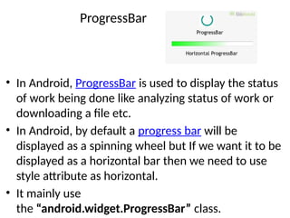 ProgressBar
• In Android, ProgressBar is used to display the status
of work being done like analyzing status of work or
downloading a file etc.
• In Android, by default a progress bar will be
displayed as a spinning wheel but If we want it to be
displayed as a horizontal bar then we need to use
style attribute as horizontal.
• It mainly use
the “android.widget.ProgressBar” class.
 