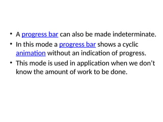 • A progress bar can also be made indeterminate.
• In this mode a progress bar shows a cyclic
animation without an indication of progress.
• This mode is used in application when we don’t
know the amount of work to be done.
 