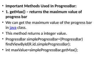 • Important Methods Used In ProgressBar:
• 1. getMax() – returns the maximum value of
progress bar
• We can get the maximum value of the progress bar
in java class.
• This method returns a integer value.
• ProgressBar simpleProgressBar=(ProgressBar)
findViewById(R.id.simpleProgressBar);
• int maxValue=simpleProgressBar.getMax();
 