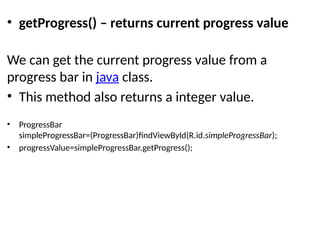 • getProgress() – returns current progress value
We can get the current progress value from a
progress bar in java class.
• This method also returns a integer value.
• ProgressBar
simpleProgressBar=(ProgressBar)findViewById(R.id.simpleProgressBar);
• progressValue=simpleProgressBar.getProgress();
 
