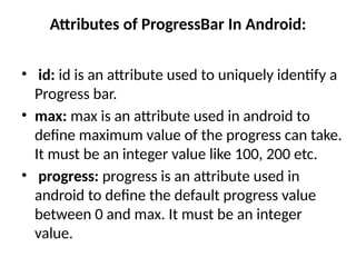 Attributes of ProgressBar In Android:
• id: id is an attribute used to uniquely identify a
Progress bar.
• max: max is an attribute used in android to
define maximum value of the progress can take.
It must be an integer value like 100, 200 etc.
• progress: progress is an attribute used in
android to define the default progress value
between 0 and max. It must be an integer
value.
 
