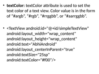 • textColor: textColor attribute is used to set the
text color of a text view. Color value is in the form
of “#argb”, “#rgb”, “#rrggbb”, or “#aarrggbb”.
• <TextView android:id="@+id/simpleTextView"
android:layout_width="wrap_content"
android:layout_height="wrap_content"
android:text="AbhiAndroid"
android:layout_centerInParent="true"
android:textSize="25sp"
android:textColor="#f00"/>
 