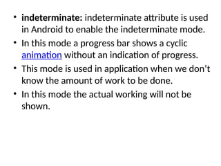 • indeterminate: indeterminate attribute is used
in Android to enable the indeterminate mode.
• In this mode a progress bar shows a cyclic
animation without an indication of progress.
• This mode is used in application when we don’t
know the amount of work to be done.
• In this mode the actual working will not be
shown.
 