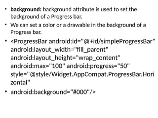 • background: background attribute is used to set the
background of a Progress bar.
• We can set a color or a drawable in the background of a
Progress bar.
• <ProgressBar android:id="@+id/simpleProgressBar"
android:layout_width="fill_parent"
android:layout_height="wrap_content"
android:max="100" android:progress="50"
style="@style/Widget.AppCompat.ProgressBar.Hori
zontal"
• android:background="#000"/>
 