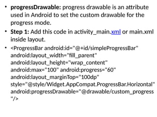 • progressDrawable: progress drawable is an attribute
used in Android to set the custom drawable for the
progress mode.
• Step 1: Add this code in activity_main.xml or main.xml
inside layout.
• <ProgressBar android:id="@+id/simpleProgressBar"
android:layout_width="fill_parent"
android:layout_height="wrap_content"
android:max="100" android:progress="60"
android:layout_marginTop="100dp"
style="@style/Widget.AppCompat.ProgressBar.Horizontal"
android:progressDrawable="@drawable/custom_progress
"/>
 