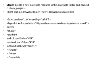 • Step 2: Create a new drawable resource xml in drawable folder and name it
custom_progress.
• (Right click on drawable folder->new->drawable resource file)
• <?xml version="1.0" encoding="utf-8"?>
• <layer-list xmlns:android="http://schemas.android.com/apk/res/android" >
• <item>
• <shape>
• <gradient
• android:endColor="#fff“
• android:startColor="#1ff“
• android:useLevel="true" />
• </shape>
• </item>
• </layer-list>
 