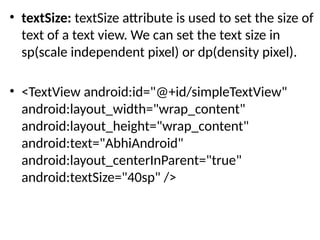 • textSize: textSize attribute is used to set the size of
text of a text view. We can set the text size in
sp(scale independent pixel) or dp(density pixel).
• <TextView android:id="@+id/simpleTextView"
android:layout_width="wrap_content"
android:layout_height="wrap_content"
android:text="AbhiAndroid"
android:layout_centerInParent="true"
android:textSize="40sp" />
 
