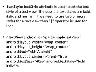 • textStyle: textStyle attribute is used to set the text
style of a text view. The possible text styles are bold,
italic and normal. If we need to use two or more
styles for a text view then “|” operator is used for
that.
• <TextView android:id="@+id/simpleTextView"
android:layout_width="wrap_content"
android:layout_height="wrap_content"
android:text="AbhiAndroid"
android:layout_centerInParent="true"
android:textSize="40sp" android:textStyle="bold|
italic"/>
 