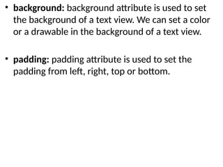 • background: background attribute is used to set
the background of a text view. We can set a color
or a drawable in the background of a text view.
• padding: padding attribute is used to set the
padding from left, right, top or bottom.
 