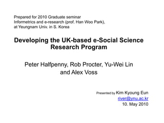 Prepared for 2010 Graduate seminarInformetrics and e-research (prof. Han Woo Park),at Yeungnam Univ. in S. Korea Developing the UK-based e-Social Science Research Program Peter Halfpenny, Rob Procter, Yu-Wei Lin  and Alex Voss  Presented by Kim KyoungEun river@ynu.ac.kr 10. May 2010 