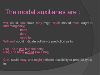 The modal auxiliaries are :will, would, can, could, may, might, shall, should,must, ought to and marginally;                                                   need                                                                              dare                                                                               used to                                                                          Will and wouldindicatevolitionorpredictionasin: (7a)   Kate will hug the baby                                                        (8b)  The baby would like a hug        Can, could,may, andmightindicatepossibility or probability asin:   
