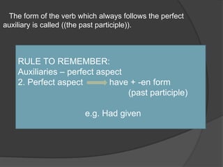    The form of the verb which always follows the perfect auxiliary is called ((the past participle)).RULE TO REMEMBER:Auxiliaries – perfect aspect2. Perfect aspect           have + -en form(past participle)                            e.g. Had given 