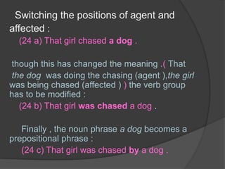 Switching the positions of agent and affected :(24 a) That girl chased a dog .though this has changed the meaning .( Thatthe dog  was doing the chasing (agent ),the girl was being chased (affected ) ) the verb group has to be modified :   (24 b) That girl was chased a dog .Finally , the noun phrase a dog becomes a prepositional phrase :(24 c) That girl was chased by a dog .