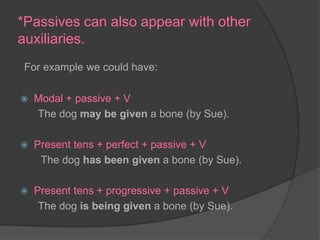 *Passives can also appear with other auxiliaries.For example we could have:Modal + passive + VThe dog may be given a bone (by Sue).Present tens + perfect + passive + VThe dog has been given a bone (by Sue).Present tens + progressive + passive + VThe dog is being given a bone (by Sue).