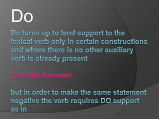  :DoDo turns up to lend support to the lexical verb only in certain constructions and where there is no other auxiliary verb is already present (31) I like bananasbut in order to make the same statement negative the verb requires DO support as in(32) I do not like bananas   