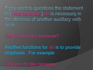 If you want to questions the statement in (I like bananas ) do is necessary in the absence of another auxiliary verb as in :(34) Do you like bananas?Another functions for do is to provide emphasis . For example (36) you do like bananas.
