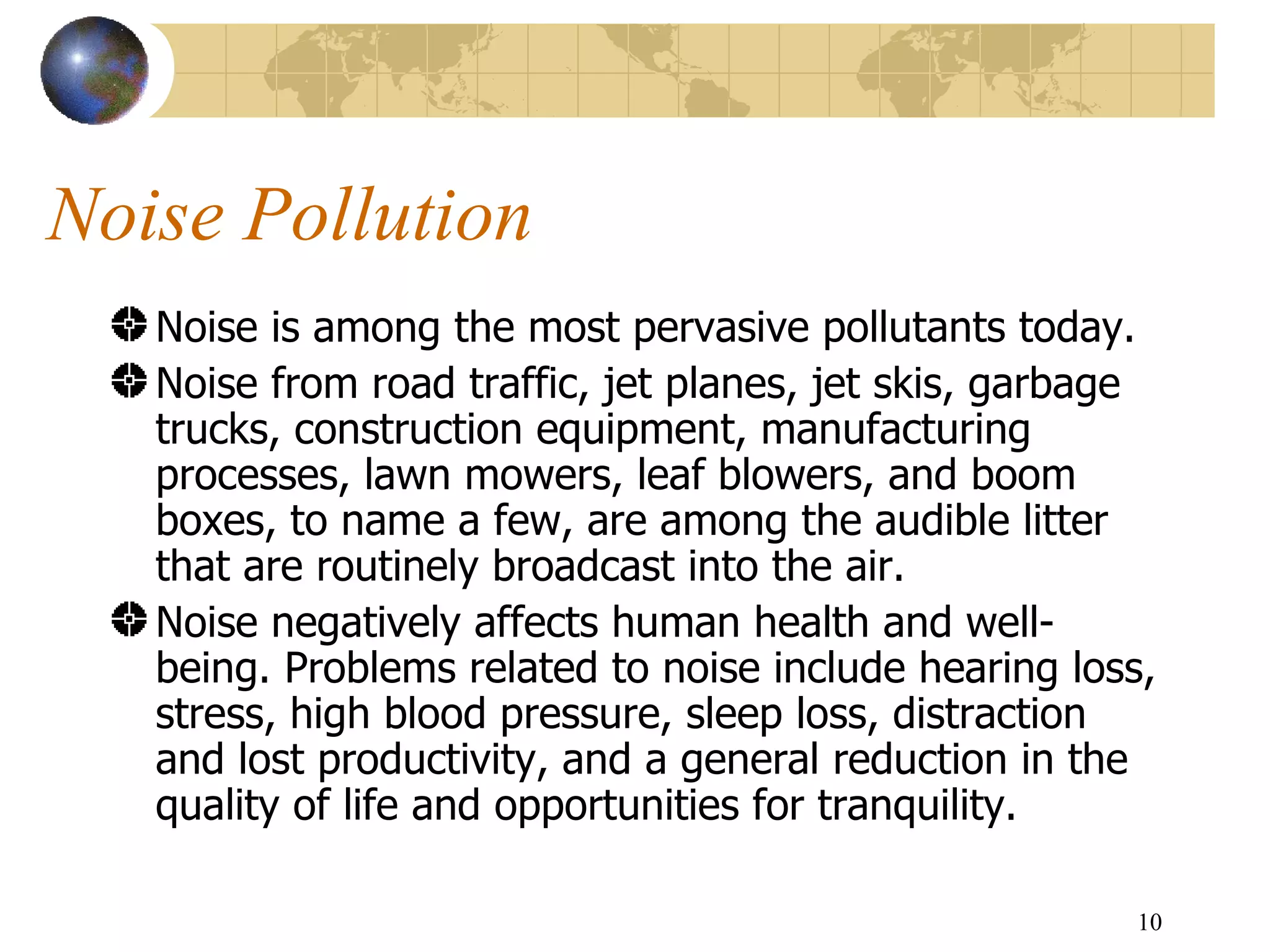 Noise Pollution Noise is among the most pervasive pollutants today.  Noise from road traffic, jet planes, jet skis, garbage trucks, construction equipment, manufacturing processes, lawn mowers, leaf blowers, and boom boxes, to name a few, are among the audible litter that are routinely broadcast into the air. Noise negatively affects human health and well-being. Problems related to noise include hearing loss, stress, high blood pressure, sleep loss, distraction and lost productivity, and a general reduction in the quality of life and opportunities for tranquility. 