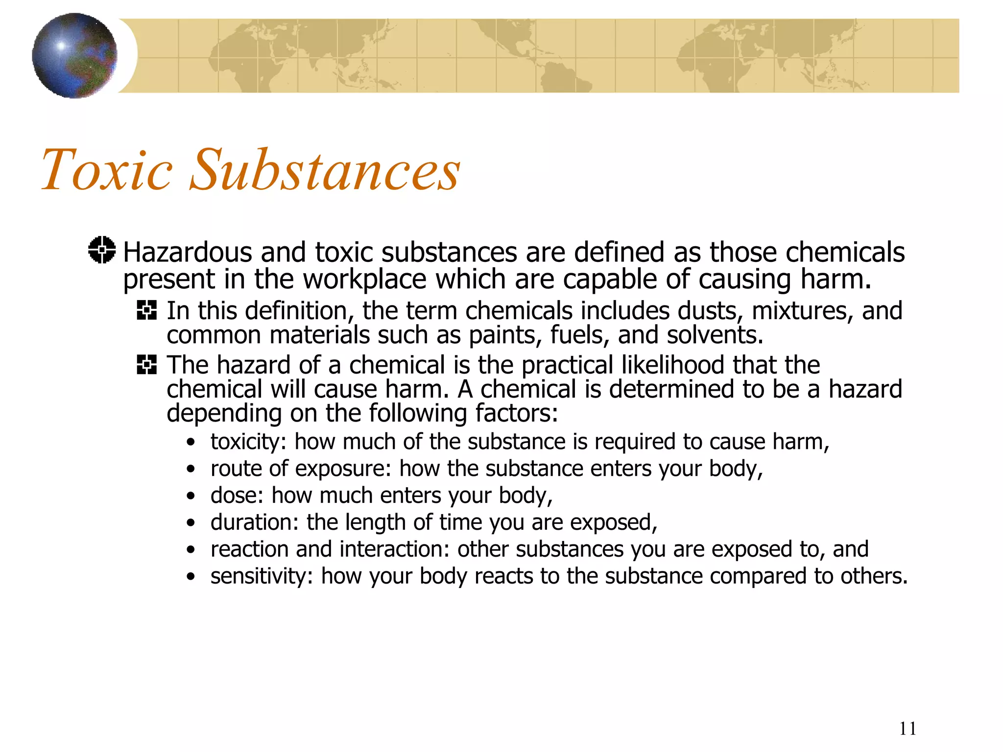 Toxic Substances Hazardous and toxic substances are defined as those chemicals present in the workplace which are capable of causing harm.  In this definition, the term chemicals includes dusts, mixtures, and common materials such as paints, fuels, and solvents.  The hazard of a chemical is the practical likelihood that the chemical will cause harm. A chemical is determined to be a hazard depending on the following factors:  toxicity: how much of the substance is required to cause harm,  route of exposure: how the substance enters your body,  dose: how much enters your body,  duration: the length of time you are exposed,  reaction and interaction: other substances you are exposed to, and  sensitivity: how your body reacts to the substance compared to others. 