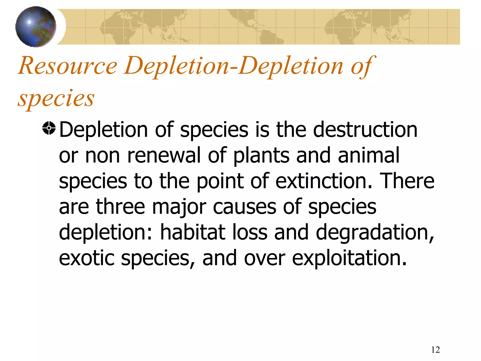 Resource Depletion-Depletion of species Depletion of species is the destruction or non renewal of plants and animal species to the point of extinction. There are three major causes of species depletion: habitat loss and degradation, exotic species, and over exploitation.  
