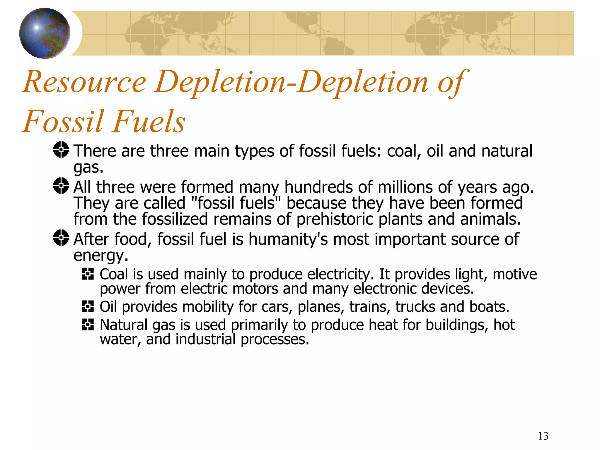 Resource Depletion-Depletion of Fossil Fuels There are three main types of fossil fuels: coal, oil and natural gas.  All three were formed many hundreds of millions of years ago. They are called "fossil fuels" because they have been formed from the fossilized remains of prehistoric plants and animals. After food, fossil fuel is humanity's most important source of energy.  Coal is used mainly to produce electricity. It provides light, motive power from electric motors and many electronic devices.  Oil provides mobility for cars, planes, trains, trucks and boats.  Natural gas is used primarily to produce heat for buildings, hot water, and industrial processes.  