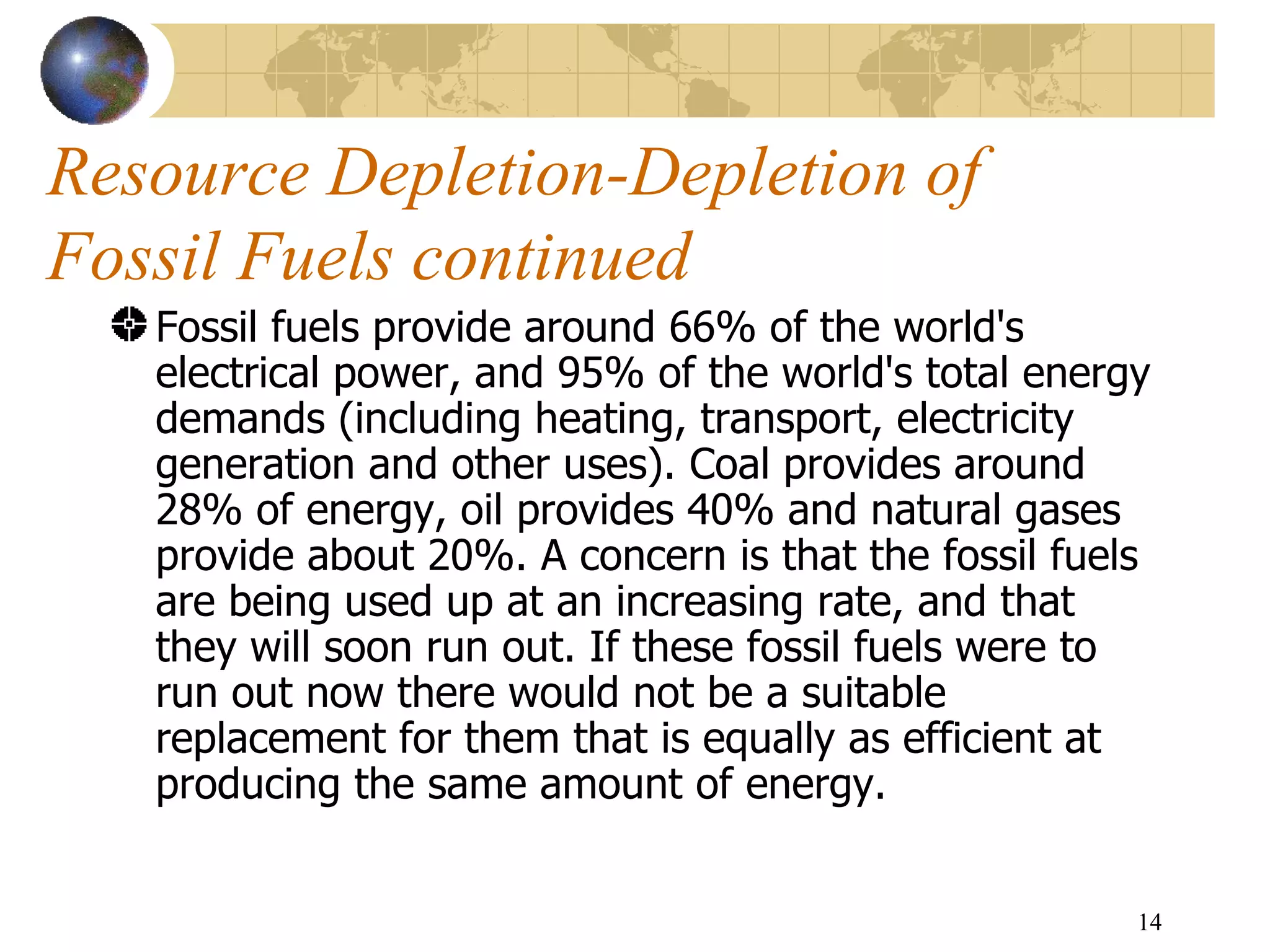 Resource Depletion-Depletion of  Fossil Fuels continued Fossil fuels provide around 66% of the world's electrical power, and 95% of the world's total energy demands (including heating, transport, electricity generation and other uses). Coal provides around 28% of energy, oil provides 40% and natural gases provide about 20%. A concern is that the fossil fuels are being used up at an increasing rate, and that they will soon run out. If these fossil fuels were to run out now there would not be a suitable replacement for them that is equally as efficient at producing the same amount of energy. 